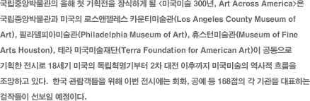߾ӹڹ  ù ȹ ϰ  <̱̼ 300, Art Across America> ߾ӹڹ ̱ ν īƼ̼(Los Angeles County Museum of Art), ʶǾƹ̼(Philadelphia Museum of Art), ޽Ϲ̼(Museum of Fine Arts Houston), ׶ ̱̼(Terra Foundation for American Art)  ȹ ÷ 18 ̱  2  ı ̱̼  帧 ϰ ִ.  ѱ   ̹ ÿ ȸȭ,   168   ǥϴ ۵  ̴.