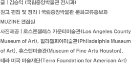 
						 |  (߾ӹڹ ð)
						    | ߾ӹڹ ȭȫ 
						MUZINE 
						 | ν īƼ̼(Los Angeles County Museum of Art), ʶǾƹ̼(Philadelphia Museum 
						of Art), ޽Ϲ̼(Museum of Fine Arts Houston), 
						׶ ̱ ̼(Terra Foundation for American Art)
						
