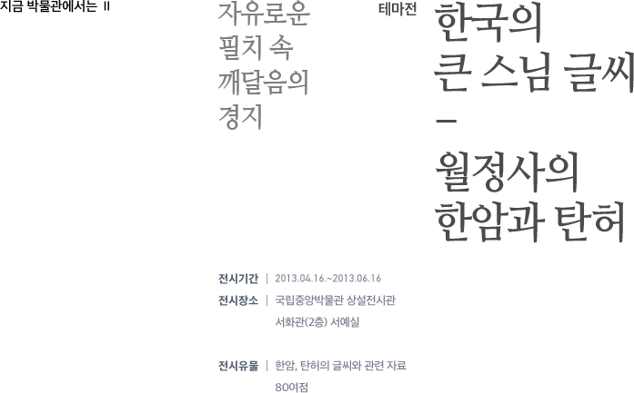 지금 박물관에서는 Ⅱ - 테마전 : 한국의 큰 스님 글씨-월정사의 한암과 탄허 - 자유로운 필치 속 깨달음의 경지 - 전시기간 :2013.04.16.~2013.06.16 / 전시장소:국립중앙박물관 상설전시관 서화관(2층) 서예실/ 전시유물:한암, 탄허의 글씨와 관련 자료 80여점