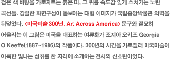      ,   ӵ ְ İ  .  ȭ鱸 ̴  ̹ ߾ӹڹ ܺ ڵ. <̱̼ 300, Art Across America>   ︮  ׸ ̱ ǥϴ ȭ  Ű Georgia O'Keeffe(1887~1986) ǰ̴. 300 ð  ̱̼ ̷  븦  ڸ Ұϴ  ȣź̾.
